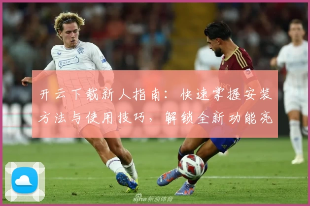 开云下载新人指南：快速掌握安装方法与使用技巧，解锁全新功能亮点