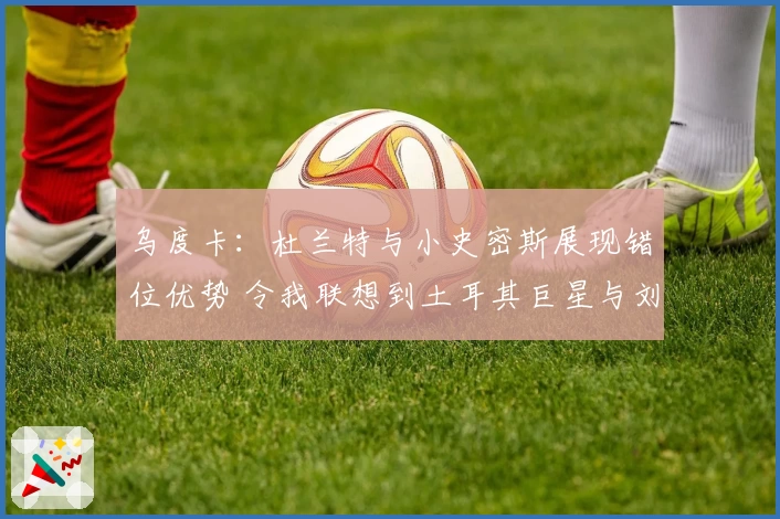 乌度卡：杜兰特与小史密斯展现错位优势 令我联想到土耳其巨星与刘易斯