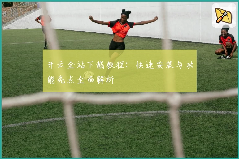 开云全站下载教程：快速安装与功能亮点全面解析