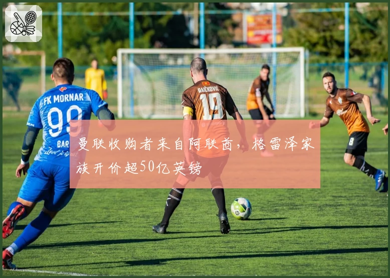 曼联收购者来自阿联酋,格雷泽家族开价超50亿英镑