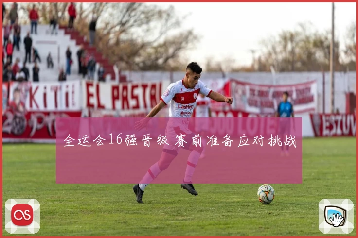 全运会16强晋级 赛前准备应对挑战