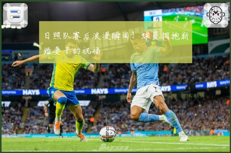 日照队赛后浪漫瞬间！球员拥抱新婚妻子的祝福