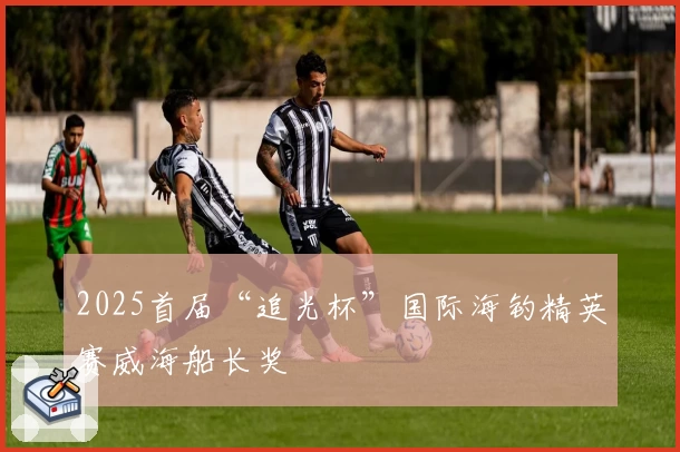 2025首届“追光杯”国际海钓精英赛威海船长奖