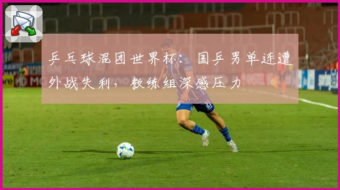 乒乓球混团世界杯：国乒男单连遭外战失利，教练组深感压力