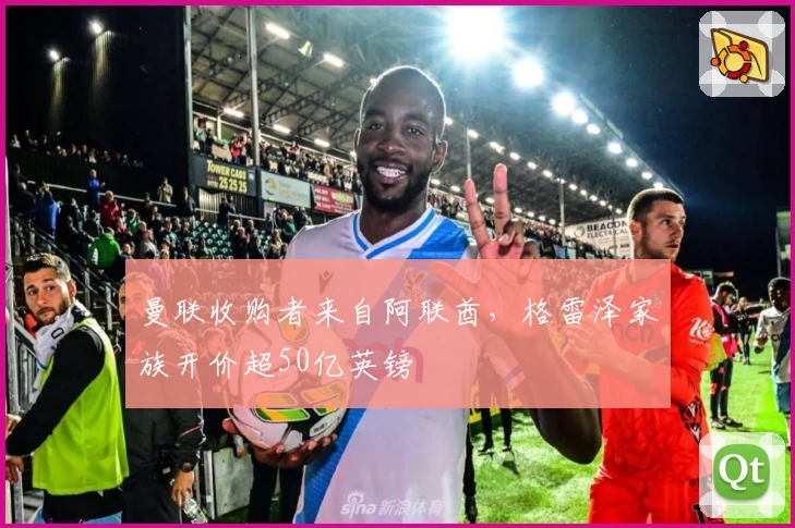 曼联收购者来自阿联酋,格雷泽家族开价超50亿英镑