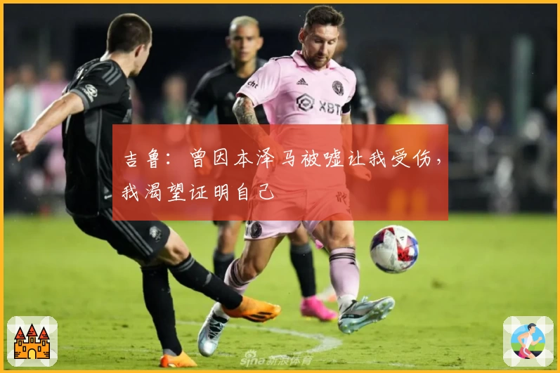 吉鲁：曾因本泽马被嘘让我受伤，我渴望证明自己