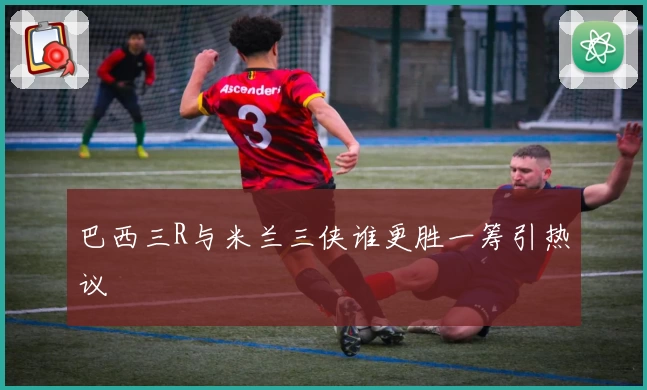 巴西三R与米兰三侠谁更胜一筹引热议