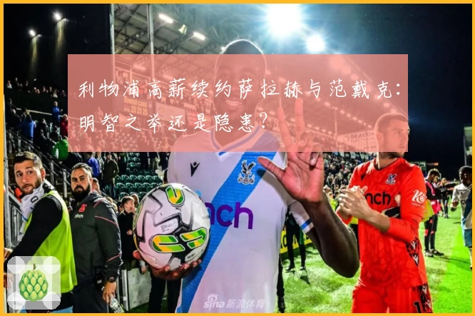 利物浦高薪续约萨拉赫与范戴克：明智之举还是隐患？