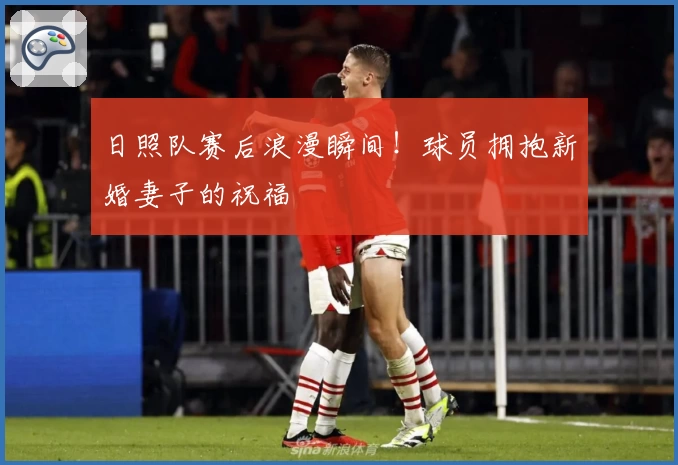 日照队赛后浪漫瞬间！球员拥抱新婚妻子的祝福