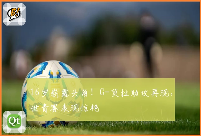 16岁崭露头角!G-莫拉助攻再现,世青赛表现惊艳