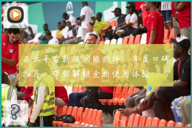 开云平台新版功能测评：年度口碑推荐，带你解锁全新使用体验