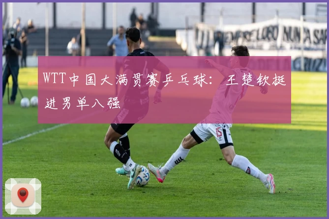 WTT中国大满贯赛乒乓球：王楚钦挺进男单八强