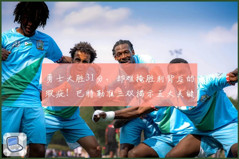 勇士大胜31分，却难掩胜利背后的瑕疵！巴特勒准三双揭示五大关键