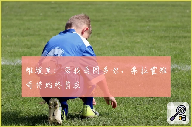 维埃里：若我是图多尔，弗拉霍维奇将始终首发