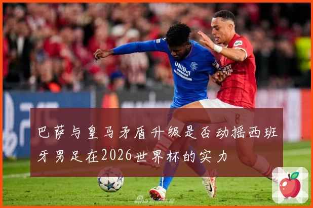 巴萨与皇马矛盾升级是否动摇西班牙男足在2026世界杯的实力